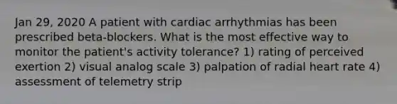 Jan 29, 2020 A patient with cardiac arrhythmias has been prescribed beta-blockers. What is the most effective way to monitor the patient's activity tolerance? 1) rating of perceived exertion 2) visual analog scale 3) palpation of radial heart rate 4) assessment of telemetry strip