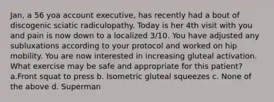 Jan, a 56 yoa account executive, has recently had a bout of discogenic sciatic radiculopathy. Today is her 4th visit with you and pain is now down to a localized 3/10. You have adjusted any subluxations according to your protocol and worked on hip mobility. You are now interested in increasing gluteal activation. What exercise may be safe and appropriate for this patient? a.Front squat to press b. Isometric gluteal squeezes c. None of the above d. Superman