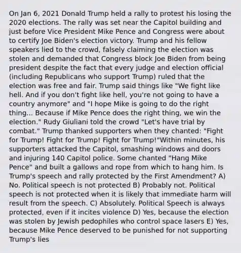 On Jan 6, 2021 Donald Trump held a rally to protest his losing the 2020 elections. The rally was set near the Capitol building and just before Vice President Mike Pence and Congress were about to certify Joe Biden's election victory. Trump and his fellow speakers lied to the crowd, falsely claiming the election was stolen and demanded that Congress block Joe Biden from being president despite the fact that every judge and election official (including Republicans who support Trump) ruled that the election was free and fair. Trump said things like "We fight like hell. And if you don't fight like hell, you're not going to have a country anymore" and "I hope Mike is going to do the right thing... Because if Mike Pence does the right thing, we win the election." Rudy Giuliani told the crowd "Let's have trial by combat." Trump thanked supporters when they chanted: "Fight for Trump! Fight for Trump! Fight for Trump!"Within minutes, his supporters attacked the Capitol, smashing windows and doors and injuring 140 Capitol police. Some chanted "Hang Mike Pence" and built a gallows and rope from which to hang him. Is Trump's speech and rally protected by the First Amendment? A) No. Political speech is not protected B) Probably not. Political speech is not protected when it is likely that immediate harm will result from the speech. C) Absolutely. Political Speech is always protected, even if it incites violence D) Yes, because the election was stolen by Jewish pedophiles who control space lasers E) Yes, because Mike Pence deserved to be punished for not supporting Trump's lies