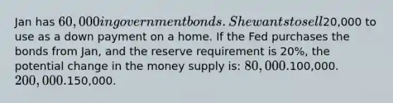 Jan has 60,000 in government bonds. She wants to sell20,000 to use as a down payment on a home. If the Fed purchases the bonds from Jan, and the reserve requirement is 20%, the potential change in the money supply is: 80,000.100,000. 200,000.150,000.