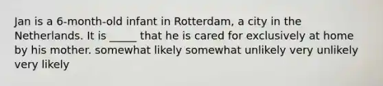 Jan is a 6-month-old infant in Rotterdam, a city in the Netherlands. It is _____ that he is cared for exclusively at home by his mother. somewhat likely somewhat unlikely very unlikely very likely