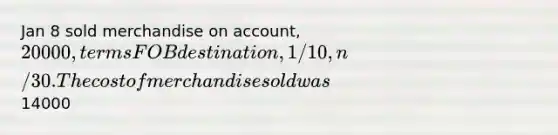 Jan 8 sold merchandise on account, 20000, terms FOB destination, 1/10, n/30. The cost of merchandise sold was14000