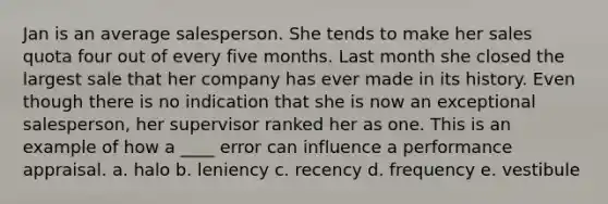 Jan is an average salesperson. She tends to make her sales quota four out of every five months. Last month she closed the largest sale that her company has ever made in its history. Even though there is no indication that she is now an exceptional salesperson, her supervisor ranked her as one. This is an example of how a ____ error can influence a performance appraisal. a. halo b. leniency c. recency d. frequency e. vestibule