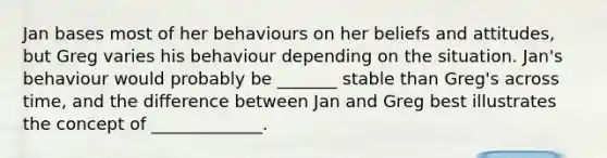 Jan bases most of her behaviours on her beliefs and attitudes, but Greg varies his behaviour depending on the situation. Jan's behaviour would probably be _______ stable than Greg's across time, and the difference between Jan and Greg best illustrates the concept of _____________.