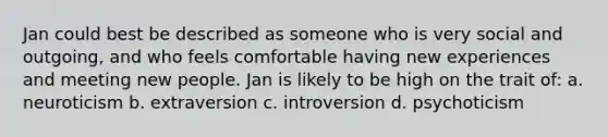 Jan could best be described as someone who is very social and outgoing, and who feels comfortable having new experiences and meeting new people. Jan is likely to be high on the trait of: a. neuroticism b. extraversion c. introversion d. psychoticism