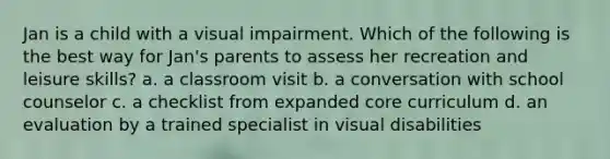 Jan is a child with a visual impairment. Which of the following is the best way for Jan's parents to assess her recreation and leisure skills? a. a classroom visit b. a conversation with school counselor c. a checklist from expanded core curriculum d. an evaluation by a trained specialist in visual disabilities