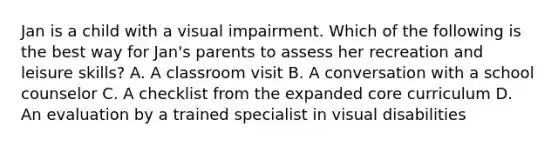 Jan is a child with a visual impairment. Which of the following is the best way for Jan's parents to assess her recreation and leisure skills? A. A classroom visit B. A conversation with a school counselor C. A checklist from the expanded core curriculum D. An evaluation by a trained specialist in visual disabilities