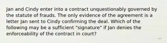 Jan and Cindy enter into a contract unquestionably governed by the statute of frauds. The only evidence of the agreement is a letter Jan sent to Cindy confirming the deal. Which of the following may be a sufficient "signature" if Jan denies the enforceability of the contract in court?