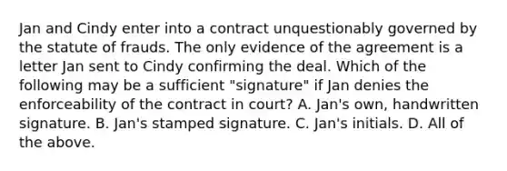 Jan and Cindy enter into a contract unquestionably governed by the statute of frauds. The only evidence of the agreement is a letter Jan sent to Cindy confirming the deal. Which of the following may be a sufficient "signature" if Jan denies the enforceability of the contract in court? A. Jan's own, handwritten signature. B. Jan's stamped signature. C. Jan's initials. D. All of the above.