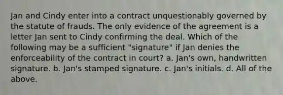 Jan and Cindy enter into a contract unquestionably governed by the statute of frauds. The only evidence of the agreement is a letter Jan sent to Cindy confirming the deal. Which of the following may be a sufficient "signature" if Jan denies the enforceability of the contract in court? a. Jan's own, handwritten signature. b. Jan's stamped signature. c. Jan's initials. d. All of the above.