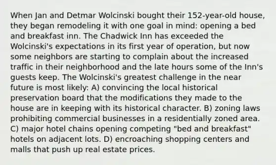 When Jan and Detmar Wolcinski bought their 152-year-old house, they began remodeling it with one goal in mind: opening a bed and breakfast inn. The Chadwick Inn has exceeded the Wolcinski's expectations in its first year of operation, but now some neighbors are starting to complain about the increased traffic in their neighborhood and the late hours some of the Inn's guests keep. The Wolcinski's greatest challenge in <a href='https://www.questionai.com/knowledge/k3kaQH73w3-the-near-future' class='anchor-knowledge'>the near future</a> is most likely: A) convincing the local historical preservation board that the modifications they made to the house are in keeping with its historical character. B) zoning laws prohibiting commercial businesses in a residentially zoned area. C) major hotel chains opening competing "bed and breakfast" hotels on adjacent lots. D) encroaching shopping centers and malls that push up real estate prices.