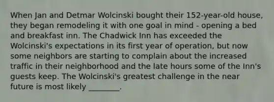 When Jan and Detmar Wolcinski bought their 152-year-old house, they began remodeling it with one goal in mind - opening a bed and breakfast inn. The Chadwick Inn has exceeded the Wolcinski's expectations in its first year of operation, but now some neighbors are starting to complain about the increased traffic in their neighborhood and the late hours some of the Inn's guests keep. The Wolcinski's greatest challenge in the near future is most likely ________.