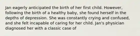 Jan eagerly anticipated the birth of her first child. However, following the birth of a healthy baby, she found herself in the depths of depression. She was constantly crying and confused, and she felt incapable of caring for her child. Jan's physician diagnosed her with a classic case of