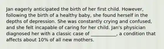 Jan eagerly anticipated the birth of her first child. However, following the birth of a healthy baby, she found herself in the depths of depression. She was constantly crying and confused, and she felt incapable of caring for her child. Jan's physician diagnosed her with a classic case of ___________, a condition that affects about 10% of all new mothers.