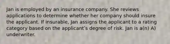 Jan is employed by an insurance company. She reviews applications to determine whether her company should insure the applicant. If insurable, Jan assigns the applicant to a rating category based on the applicantʹs degree of risk. Jan is a(n) A) underwriter.