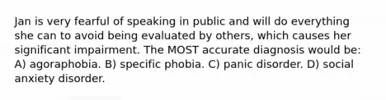 Jan is very fearful of speaking in public and will do everything she can to avoid being evaluated by others, which causes her significant impairment. The MOST accurate diagnosis would be: A) agoraphobia. B) specific phobia. C) panic disorder. D) social anxiety disorder.