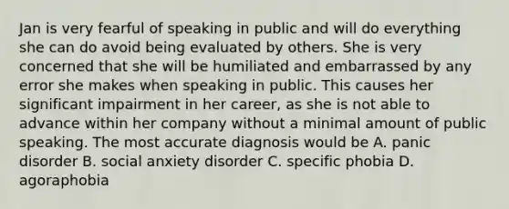 Jan is very fearful of speaking in public and will do everything she can do avoid being evaluated by others. She is very concerned that she will be humiliated and embarrassed by any error she makes when speaking in public. This causes her significant impairment in her career, as she is not able to advance within her company without a minimal amount of public speaking. The most accurate diagnosis would be A. panic disorder B. social anxiety disorder C. specific phobia D. agoraphobia