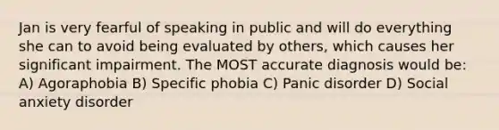 Jan is very fearful of speaking in public and will do everything she can to avoid being evaluated by others, which causes her significant impairment. The MOST accurate diagnosis would be: A) Agoraphobia B) Specific phobia C) Panic disorder D) Social anxiety disorder