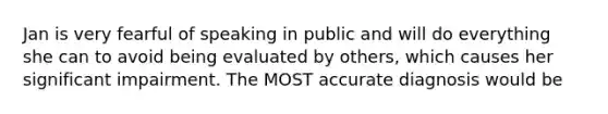 Jan is very fearful of speaking in public and will do everything she can to avoid being evaluated by others, which causes her significant impairment. The MOST accurate diagnosis would be