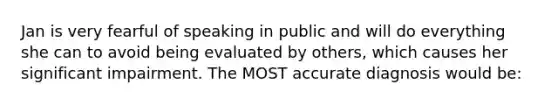 Jan is very fearful of speaking in public and will do everything she can to avoid being evaluated by others, which causes her significant impairment. The MOST accurate diagnosis would be: