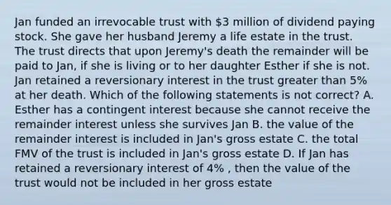 Jan funded an irrevocable trust with 3 million of dividend paying stock. She gave her husband Jeremy a life estate in the trust. The trust directs that upon Jeremy's death the remainder will be paid to Jan, if she is living or to her daughter Esther if she is not. Jan retained a reversionary interest in the trust greater than 5% at her death. Which of the following statements is not correct? A. Esther has a contingent interest because she cannot receive the remainder interest unless she survives Jan B. the value of the remainder interest is included in Jan's gross estate C. the total FMV of the trust is included in Jan's gross estate D. If Jan has retained a reversionary interest of 4% , then the value of the trust would not be included in her gross estate