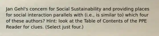 Jan Gehl's concern for Social Sustainability and providing places for social interaction parallels with (i.e., is similar to) which four of these authors? Hint: look at the Table of Contents of the PPE Reader for clues. (Select just four.)