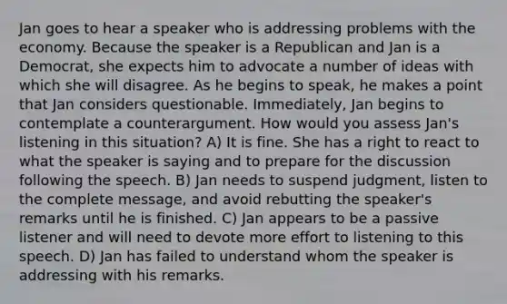 Jan goes to hear a speaker who is addressing problems with the economy. Because the speaker is a Republican and Jan is a Democrat, she expects him to advocate a number of ideas with which she will disagree. As he begins to speak, he makes a point that Jan considers questionable. Immediately, Jan begins to contemplate a counterargument. How would you assess Jan's listening in this situation? A) It is fine. She has a right to react to what the speaker is saying and to prepare for the discussion following the speech. B) Jan needs to suspend judgment, listen to the complete message, and avoid rebutting the speaker's remarks until he is finished. C) Jan appears to be a passive listener and will need to devote more effort to listening to this speech. D) Jan has failed to understand whom the speaker is addressing with his remarks.