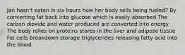 Jan hasn't eaten in six hours how her body sells being fueled? By converting fat back into glucose which is easily absorbed The carbon dioxide and water produced are converted into energy The body relies on proteins stores in the liver and adipose tissue Fat cells breakdown storage triglycerides releasing fatty acid into the blood