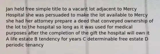 Jan held free simple title to a vacant lot adjacent to Mercy Hospital she was persuaded to make the lot available to Mercy she had her attorney prepare a deed that conveyed ownership of the lot to the hospital so long as it was used for medical purposes after the completion of the gift the hospital will own it A life estate B tendency for years C determinable free estate D periodic tenancy