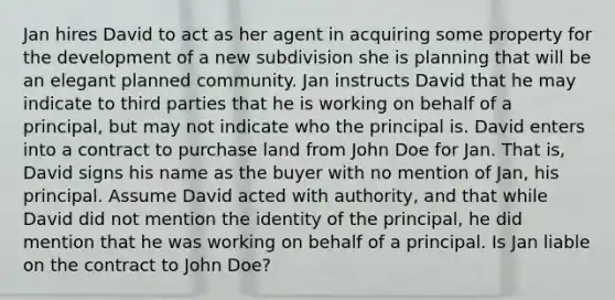 Jan hires David to act as her agent in acquiring some property for the development of a new subdivision she is planning that will be an elegant planned community. Jan instructs David that he may indicate to third parties that he is working on behalf of a principal, but may not indicate who the principal is. David enters into a contract to purchase land from John Doe for Jan. That is, David signs his name as the buyer with no mention of Jan, his principal. Assume David acted with authority, and that while David did not mention the identity of the principal, he did mention that he was working on behalf of a principal. Is Jan liable on the contract to John Doe?