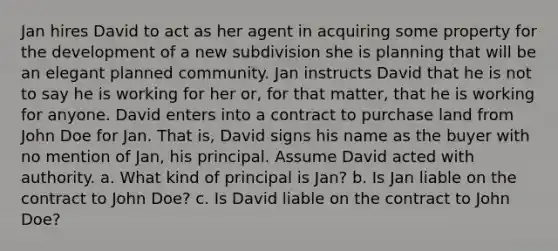 Jan hires David to act as her agent in acquiring some property for the development of a new subdivision she is planning that will be an elegant planned community. Jan instructs David that he is not to say he is working for her or, for that matter, that he is working for anyone. David enters into a contract to purchase land from John Doe for Jan. That is, David signs his name as the buyer with no mention of Jan, his principal. Assume David acted with authority. a. What kind of principal is Jan? b. Is Jan liable on the contract to John Doe? c. Is David liable on the contract to John Doe?