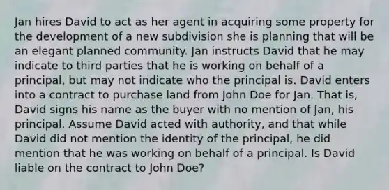 Jan hires David to act as her agent in acquiring some property for the development of a new subdivision she is planning that will be an elegant planned community. Jan instructs David that he may indicate to third parties that he is working on behalf of a principal, but may not indicate who the principal is. David enters into a contract to purchase land from John Doe for Jan. That is, David signs his name as the buyer with no mention of Jan, his principal. Assume David acted with authority, and that while David did not mention the identity of the principal, he did mention that he was working on behalf of a principal. Is David liable on the contract to John Doe?