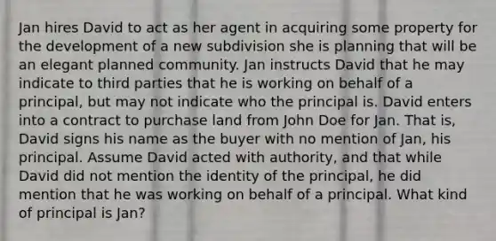 Jan hires David to act as her agent in acquiring some property for the development of a new subdivision she is planning that will be an elegant planned community. Jan instructs David that he may indicate to third parties that he is working on behalf of a principal, but may not indicate who the principal is. David enters into a contract to purchase land from John Doe for Jan. That is, David signs his name as the buyer with no mention of Jan, his principal. Assume David acted with authority, and that while David did not mention the identity of the principal, he did mention that he was working on behalf of a principal. What kind of principal is Jan?