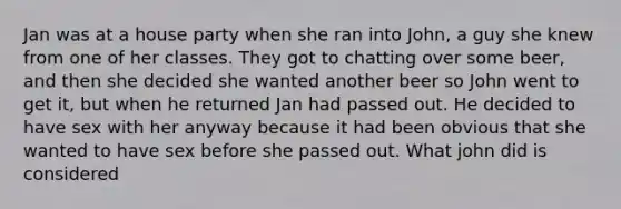 Jan was at a house party when she ran into John, a guy she knew from one of her classes. They got to chatting over some beer, and then she decided she wanted another beer so John went to get it, but when he returned Jan had passed out. He decided to have sex with her anyway because it had been obvious that she wanted to have sex before she passed out. What john did is considered