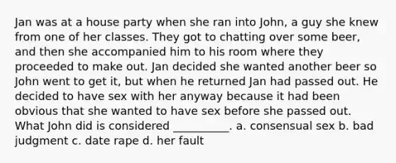 Jan was at a house party when she ran into John, a guy she knew from one of her classes. They got to chatting over some beer, and then she accompanied him to his room where they proceeded to make out. Jan decided she wanted another beer so John went to get it, but when he returned Jan had passed out. He decided to have sex with her anyway because it had been obvious that she wanted to have sex before she passed out. What John did is considered __________. a. consensual sex b. bad judgment c. date rape d. her fault