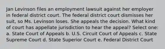 Jan Levinson files an employment lawsuit against her employer in federal district court. The federal district court dismisses her suit, so Ms. Levinson loses. She appeals the decision. What kind of court has appellate jurisdiction to hear the appeal? Select one: a. State Court of Appeals b. U.S. Circuit Court of Appeals c. State Supreme Court d. State Superior Court e. Federal District Court