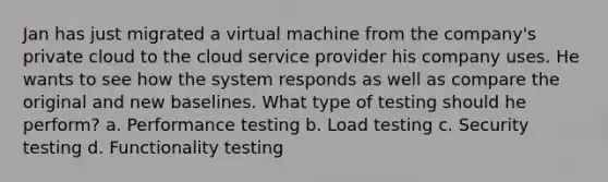 Jan has just migrated a virtual machine from the company's private cloud to the cloud service provider his company uses. He wants to see how the system responds as well as compare the original and new baselines. What type of testing should he perform? a. Performance testing b. Load testing c. Security testing d. Functionality testing