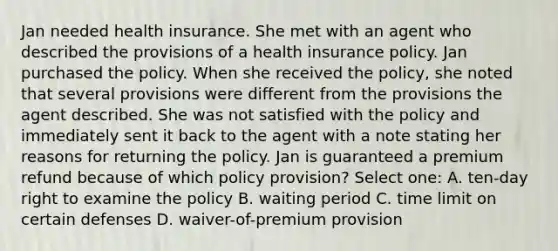 Jan needed health insurance. She met with an agent who described the provisions of a health insurance policy. Jan purchased the policy. When she received the policy, she noted that several provisions were different from the provisions the agent described. She was not satisfied with the policy and immediately sent it back to the agent with a note stating her reasons for returning the policy. Jan is guaranteed a premium refund because of which policy provision? Select one: A. ten-day right to examine the policy B. waiting period C. time limit on certain defenses D. waiver-of-premium provision