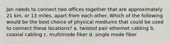 Jan needs to connect two offices together that are approximately 21 km, or 13 miles, apart from each other. Which of the following would be the best choice of physical mediums that could be used to connect these locations? a. twisted pair ethernet cabling b. coaxial cabling c. multimode fiber d. single mode fiber