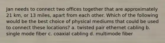 Jan needs to connect two offices together that are approximately 21 km, or 13 miles, apart from each other. Which of the following would be the best choice of physical mediums that could be used to connect these locations? a. twisted pair ethernet cabling b. single mode fiber c. coaxial cabling d. multimode fiber