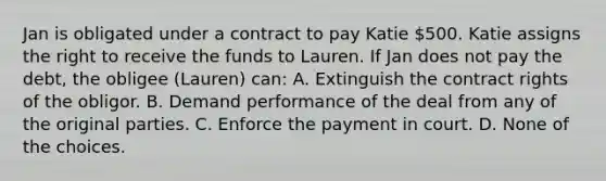 Jan is obligated under a contract to pay Katie 500. Katie assigns the right to receive the funds to Lauren. If Jan does not pay the debt, the obligee (Lauren) can: A. Extinguish the contract rights of the obligor. B. Demand performance of the deal from any of the original parties. C. Enforce the payment in court. D. None of the choices.