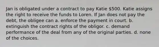 Jan is obligated under a contract to pay Katie 500. Katie assigns the right to receive the funds to Loren. If Jan does not pay the debt, the obligee can a. enforce the payment in court. b. extinguish the contract rights of the obligor. c. demand performance of the deal from any of the original parties. d. none of the choices.