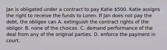 Jan is obligated under a contract to pay Katie 500. Katie assigns the right to receive the funds to Loren. If Jan does not pay the debt, the obligee can A. extinguish the contract rights of the obligor. B. none of the choices. C. demand performance of the deal from any of the original parties. D. enforce the payment in court.