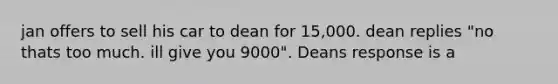 jan offers to sell his car to dean for 15,000. dean replies "no thats too much. ill give you 9000". Deans response is a