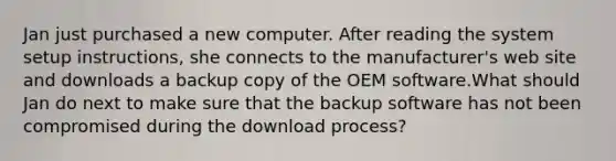 Jan just purchased a new computer. After reading the system setup instructions, she connects to the manufacturer's web site and downloads a backup copy of the OEM software.What should Jan do next to make sure that the backup software has not been compromised during the download process?