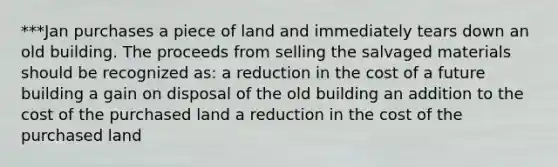 ***Jan purchases a piece of land and immediately tears down an old building. The proceeds from selling the salvaged materials should be recognized as: a reduction in the cost of a future building a gain on disposal of the old building an addition to the cost of the purchased land a reduction in the cost of the purchased land