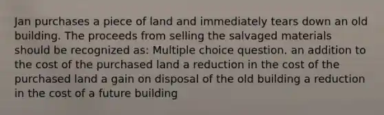 Jan purchases a piece of land and immediately tears down an old building. The proceeds from selling the salvaged materials should be recognized as: Multiple choice question. an addition to the cost of the purchased land a reduction in the cost of the purchased land a gain on disposal of the old building a reduction in the cost of a future building