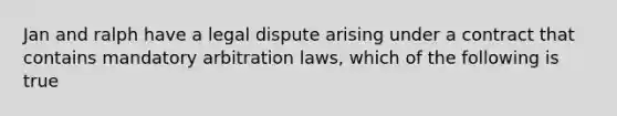 Jan and ralph have a legal dispute arising under a contract that contains mandatory arbitration laws, which of the following is true