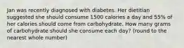 Jan was recently diagnosed with diabetes. Her dietitian suggested she should consume 1500 calories a day and 55% of her calories should come from carbohydrate. How many grams of carbohydrate should she consume each day? (round to the nearest whole number)