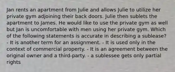 Jan rents an apartment from Julie and allows Julie to utilize her private gym adjoining their back doors. Julie then sublets the apartment to James. He would like to use the private gym as well but Jan is uncomfortable with men using her private gym. Which of the following statements is accurate in describing a sublease? - It is another term for an assignment. - It is used only in the context of commercial property. - It is an agreement between the original owner and a third-party. - a sublessee gets only partial rights